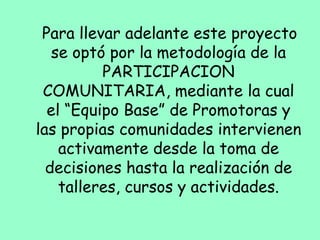 Para llevar adelante este proyecto
se optó por la metodología de la
PARTICIPACION
COMUNITARIA, mediante la cual
el “Equipo Base” de Promotoras y
las propias comunidades intervienen
activamente desde la toma de
decisiones hasta la realización de
talleres, cursos y actividades.
 