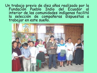 Un trabajo previo de diez años realizado por la
Fundación Pueblo Indio del Ecuador al
interior de las comunidades indígenas facilitó
la selección de compañeras dispuestas a
trabajar en este sueño.
 