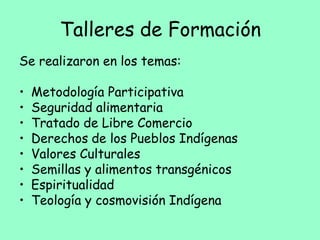 Talleres de Formación
Se realizaron en los temas:
• Metodología Participativa
• Seguridad alimentaria
• Tratado de Libre Comercio
• Derechos de los Pueblos Indígenas
• Valores Culturales
• Semillas y alimentos transgénicos
• Espiritualidad
• Teología y cosmovisión Indígena
 