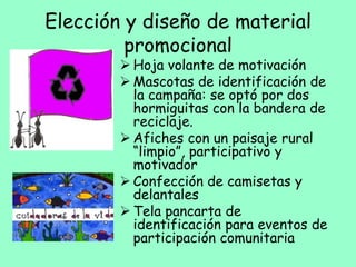 Elección y diseño de material
promocional
 Hoja volante de motivación
 Mascotas de identificación de
la campaña: se optó por dos
hormiguitas con la bandera de
reciclaje.
 Afiches con un paisaje rural
“limpio”, participativo y
motivador
 Confección de camisetas y
delantales
 Tela pancarta de
identificación para eventos de
participación comunitaria
 