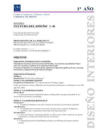 Facultad de Arquitectura, Urbanismo y Diseño
CARRERAS DE DISEÑO
MATERIA:
CULTURA DEL DISEÑO 1 –B-
Carga Horaria Semanal: 5 horas reloj.
Carga Horaria Total: 80 horas reloj.
PROFESOR TITULAR: Arq. MARIA PELUC
PROFESOR ADJUNTO: Esp. Arq. NIDIA ALVAREZ
PROFESOR JTP: Lic. LAURA GILABERT
Correlativa Anterior: ----------
Correlativa Posterior: CULTURA DEL DISEÑO 2
OBJETIVOS
OBJETIVOS GENERALES DE LA MATERIA:
1-Establecer relaciones entre las acciones del hombre y su constante necesidad de “hacer
arte”, de comunicar, mediante él su experiencia del mundo.
2- Conocer la génesis y la evolución de las experiencias figurativas gráficas, de uso, vestuario,
interiorismo y arquitectónicas de todos los tiempos.
OBJETIVOS TEMATICOS:
TEMA 1:
Introducción:"El Arte a través del tiempo".
TEMA 2:”EL PASADO LEJANO”
Las primeras civilizaciones. Los orígenes del arte. El Antiguo Egipto
Lograr que el alumno conozca y reflexione sobre las primeras civilizaciones y su influencia en mov. Del
siglo XX y XXI.
TEMA 3: “LA HERENCIA CLÁSICA
Grecia Roma.
1- Lograr que el alumno comprenda la cultura y el diseño clásico base para el desarrollo de los
demás estilos de la historia y la actualidad.
TEMA 4: “LA HERENCIA ROMANTICA”
Cristianismo-
1- Entender el cristianismo como fin y comienzo de una nueva era en la cultura occidental.
Arte Bizantino
2- Comprender este movimiento como punto focal de recursos estéticos de dilatación,
expansión y lujo y manifestación importante de la baja edad media.
Arte Románico
1. Lograr que el alumno comprenda, aprenda y se interese por la cultura medieval y los aportes
constructivos y compositivos rítmicos de este movimiento.
Arte Gótico
2. Comprenderel cénit de la Edad Media en el gótico y su influencia en los grupos estéticos
actuales.
1° AÑO
 