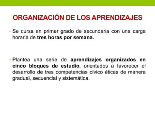 ORGANIZACIÓN DE LOS APRENDIZAJES
• Se cursa en primer grado de secundaria con una carga
horaria de tres horas por semana.
• Plantea una serie de aprendizajes organizados en
cinco bloques de estudio, orientados a favorecer el
desarrollo de tres competencias cívico éticas de manera
gradual, secuencial y sistemática.
 