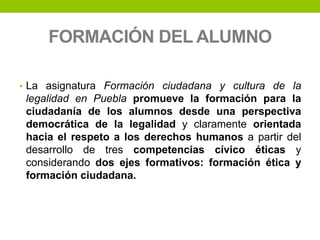 FORMACIÓN DEL ALUMNO
• La asignatura Formación ciudadana y cultura de la
legalidad en Puebla promueve la formación para la
ciudadanía de los alumnos desde una perspectiva
democrática de la legalidad y claramente orientada
hacia el respeto a los derechos humanos a partir del
desarrollo de tres competencias cívico éticas y
considerando dos ejes formativos: formación ética y
formación ciudadana.
 
