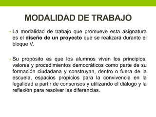 MODALIDAD DE TRABAJO
• La modalidad de trabajo que promueve esta asignatura
es el diseño de un proyecto que se realizará durante el
bloque V.
• Su propósito es que los alumnos vivan los principios,
valores y procedimientos democráticos como parte de su
formación ciudadana y construyan, dentro o fuera de la
escuela, espacios propicios para la convivencia en la
legalidad a partir de consensos y utilizando el diálogo y la
reflexión para resolver las diferencias.
 