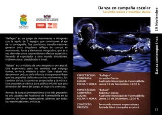 Danza en campaña escolar




                                                                                                               19 Noviembre
                                                                             Larumbe Danza y Enámbar Danza




           Ayuntamiento
           fuentealbilla




“Reflejos” es un juego de movimiento e imágenes




                                                                                                               Danza contemporánea
con la ayuda de 7 espejos que constituyen el eje
de la coreografía. Sus paulatinas transformaciones
generan unos singulares reflejos de cuerpo en
movimiento, luces y elementos integrados, que as u
vez desvelan unos sorprendentes efectos especiales,
llevando al espectador a otro mundo simultáneo,
tridimensional, desdoblado e irreal.

“Babaol” es la historia de una amapola y un caracol.
Una experiencia para los sentidos que conjuga
humor, ternura, misterio y valor. Este trabajo nos
devuelve un pedazo de la infancia a los grandes y hace   ESPECTÁCULO: 	 “Reflejos”
que los pequeños disfruten con los movimientos, los      COMPAÑÍA: 	    Larumbe Danza
cambios de luz, las pinturas proyectadas y la música.    LUGAR: 	       Auditorio Municipal de Fuentealbilla
Una propuesta escénica para público infantil que gira    FECHA Y HORA: 	Lunes 19 de Noviembre, 12:30 h.
alrededor del tema del juego, el viaje y la aventura.
                                                         ESPECTÁCULO: 	 “Babaol”
Acercar la danza contemporánea a los más pequeños        COMPAÑÍA: 	    Enámbar Danza
es una apuesta del Auditorio de Fuentealbilla en su      LUGAR: 	       Auditorio Municipal de Fuentealbilla
objetivo de formar espectadores abiertos con todas       FECHA Y HORA: 	Lunes 10 de Diciembre, 12:30 h.
las manifestaciones artísticas.
                                                         CONTEXTO:    	   Formando nuevos espectadores
                                                         PRECIOS: 	       Entrada libre (campaña escolar)
                                                                                                                13
 