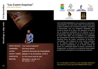 “Las Cuatro Esquinas”
24 Noviembre
                      Una hora menos
                                                                                 Ayuntamiento
                                                                                 fuentealbilla




                                                                              LAS CUATRO ESQUINAS es una comedia con desenlace
Monólogo y algo más




                                                                              sorprendente. Un solo actor sobre el escenario que
                                                                              cautiva al público con su humor evocador, sarcástico
                                                                              y descarnado; con sus imágenes fabuladas; que
                                                                              recrea el pulso de la vida y nos devuelve la textura
                                                                              de la inocencia contenida en la infancia y en el
                                                                              conmovedor encanto de nuestros primeros amores.
                                                                              El actor Félix Albo, con la palabra y su capacidad
                                                                              de acompañarnos desde la hilarante risa al silencio
                                                                              absoluto para, de nuevo, sacudirnos la tensión a
                                                                              carcajadas, nos embauca en esta nueva comedia,
                                                                              en el mágico espacio en el que habitan todos
                                                                              los buenos espectáculos; en el fondo mismo de
                       ESPECTÁCULO: 	 “Las Cuatro Esquinas”                   quien los contempla desde la butaca, activando su
                       COMPAÑÍA: 	     Una hora menos                         imaginación, su emoción y su memoria hasta acabar
                                                                              totalmente sumergidos en la propuesta escénica. 
                       LUGAR:   	      Auditorio Municipal de Fuentealbilla
                       FECHA Y HORA: 	Sábado 24 de Noviembre, 19:30 h
                       CONTEXTO: 	     La risa nunca está de más
                       PRECIOS: 	      Abonados y socios: 0 €
                                     	 No socios: 7/5 €
                                                                              Los no abonados asistentes a este monólogo obtendrán
                                                                              descuento de 2 Euros para LEO HARLEM (Abril 2013).
  14
 