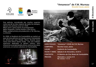 “Amanecer” de F.W. Murnau
                                                                                             Ricardo Casas, piano




                                                                                                                     8 Diciembre
                    Ayuntamiento
                    fuentealbilla




Esta película, considerada por muchos expertos




                                                                                                                     Cine mudo
como una de las diez mejores de todos los tiempos,
obtuvo tres premios oscar en 1928:
Mejor actriz: Janet Gaynor (la protagonista).
Mejor fotografía: Charles Rosher y Karl Struss.
Mejor calidad artística de producción a F.W. Murnau,
su director.

En 2009, el Auditorio de Fuentealbilla ya realizó un
pase de esta película con banda sonora interpretada
en directo por Joan Pineda. Ahora, Ricardo Casas
revisa este mítico drama mudo, tras seis trabajos
anteriores dedicados al género cómico, para
                                                       ESPECTÁCULO: 	 “Amanecer” (1928) de F.W. Murnau
ofrecernos su propia banda sonora, como en los casos
anteriores, en estreno absoluto en Fuentealbilla.      COMPAÑÍA: 	        Ricardo Casas, piano
                                                       LUGAR: 	           Auditorio de Fuentealbilla
                                                       FECHA Y HORA: 	 Sábado 8 de Diciembre, 19:30 h
                                                       CONTEXTO: 	        IV Muestra de Cine Mudo de Fuentealbilla
                                                       PRECIOS:       	   Abonados y socios: 0 €
                                                                  	       No socios: 7/5 €


                                                                                                                      17
 