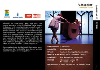 “Consonant”




                                                                                                                        25 Diciembre
                                                                                                      Maduixa Teatre




Ayuntamiento
fuentealbilla




Después del espectáculo “Ras”, que pisó este




                                                                                                                        Danza
mismo escenario en 2010, Maduixa Teatre siguen
trabajando en la investigación de nuevos lenguajes.
CONSONANT es un espectáculo en el que la danza,
teatro, sombras, artes plásticas y nuevas tecnologías
nos transportan a un mundo de poesía visual que se
nutre de la imaginación de Paula y Aina. El universo
imaginario del poeta Joan Brossa es el referente de
este espectáculo donde la transformación de las
letras en objetos, la magia y los juegos de palabras
son auténticos protagonistas. Un espectáculo para
llevar la danza y la poesía a todos los públicos.

Como cada día de Navidad desde hace cinco años,         ESPECTÁCULO: 	“Consonant”
el Auditorio de Fuentealbilla apuesta por grandes       COMPAÑÍA: 	       Maduixa Teatre
espectáculos para todos los públicos.
                                                        LUGAR: 	          Auditorio Municipal de Fuentealbilla
                                                        FECHA Y HORA:	Martes 25 de Diciembre, 19:30 h
                                                        CONTEXTO: 	       Una Navidad con mucho arte
                                                        PRECIOS:      	   Abonados y socios: 0 €
                                                              	           No socios: 6/4 €
                                                        Oferta mayores no socios con niños: 2 € y el niño pasa gratis
                                                                                                                         21
 