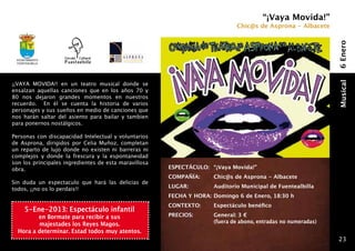 “¡Vaya Movida!”
                                                                                Chic@s de Asprona - Albacete




                                                                                                                  6 Enero
 Ayuntamiento
 fuentealbilla




¡¡VAYA MOVIDA!! en un teatro musical donde se




                                                                                                                  Musical
ensalzan aquellas canciones que en los años 70 y
80 nos dejaron grandes momentos en nuestros
recuerdo. En él se cuenta la historia de varios
personajes y sus sueños en medio de canciones que
nos harán saltar del asiento para bailar y tambien
para ponernos nostálgicos.

Personas con discapacidad Intelectual y voluntarios
de Asprona, dirigidos por Celia Muñoz, completan
un reparto de lujo donde no existen ni barreras ni
complejos y donde la frescura y la espontaneidad
son los príncipales ingredientes de esta maravillosa
obra.                                                  ESPECTÁCULO: 	 “¡Vaya Movida!”
                                                       COMPAÑÍA: 	      Chic@s de Asprona - Albacete
Sin duda un espectaculo que hará las delicias de
todos, ¡¡no os lo perdais!!                            LUGAR: 	         Auditorio Municipal de Fuentealbilla
                                                       FECHA Y HORA: 	 omingo 6 de Enero, 18:30 h
                                                                     D
                                                       CONTEXTO:      	 Espectáculo benéfico
     5-Ene-2013: Espectáculo infantil
         en Bormate para recibir a sus                 PRECIOS:   	     General: 3 €
         majestades los Reyes Magos.                   	                (fuera de abono, entradas no numeradas)
  Hora a determinar. Estad todos muy atentos.
                                                                                                                  23
 