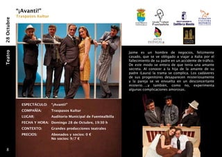 “¡Avanti!”
             Traspasos Kultur
28 Octubre


                                                                           Ayuntamiento
                                                                           fuentealbilla




                                                                       Jaime es un hombre de negocios, felizmente
Teatro




                                                                       casado, que se ve obligado a viajar a Italia por el
                                                                       fallecimiento de su padre en un accidente de tráfico.
                                                                       De este modo se entera de que tenía una amante
                                                                       secreta. Al conocer a la hija de la amante de su
                                                                       padre (Laura) la trama se complica. Los cadáveres
                                                                       de sus progenitores desaparecen misteriosamente
                                                                       y la pareja se ve envuelta en un desconcertante
                                                                       misterio…..y también, como no, experimenta
                                                                       algunas complicaciones amorosas.



               ESPECTÁCULO: 	 “¡Avanti!”
               COMPAÑÍA: 	      Traspasos Kultur
               LUGAR:       	   Auditorio Municipal de Fuentealbilla
               FECHA Y HORA: 	 Domingo 28 de Octubre, 19:30 h
               CONTEXTO: 	      Grandes producciones teatrales
               PRECIOS: 	       Abonados y socios: 0 €
                            	   No socios: 9/7 €


   8
 