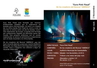 “Euro Pink Floyd”
                                                                      De los creadores del Musical “AMÉRICA”




                                                                                                                                3 Noviembre
                            Ayuntamiento
                            fuentealbilla




Euro Pink Floyd está formado por músicos




                                                                                                                                Pop-rock
profesionales avalados por la experiencia en
grandes giras internacionales. Su amor y su respeto
por la mítica banda Pink Floyd les inició a crear lo
que hoy se conoce como una de las bandas “cover”
más importantes de Europa. La banda está formada
por componentes llegados de diferentes partes del
mundo. Este proyecto ambicioso con un sonido
espectacular se acerca al sentimiento y experiencias
que sin duda recuerdan a la mítica banda.

De los creadores del Musical “AMÉRICA”, que tan
buen recuerdo dejó de su paso por nuestro Auditorio
Municipal, nos llega ahora este fulgurante show cuyo   ESPECTÁCULO: 	 “Euro Pink Floyd”
sonido, luces e imágenes nos volverán a dejar un       COMPAÑÍA: 	       De los creadores del Musical “AMÉRICA”
recuerdo imborrable.
                                                       LUGAR: 	          Auditorio Municipal de Fuentealbilla
                                                       FECHA Y HORA: 	 Sábado 3 de Noviembre, 22:45 h
                                                       CONTEXTO: 	       Tributo a los mitos del pop-rock
                                                       PRECIOS:   	      Abonados y socios: 5 €
                                                                  	      No socios: 15 €
                                                       	
                                                       	                 Fecha límite para socios para reservar su localidad:
                                                       	                 Jueves 25 de Octubre.                                     9
 
