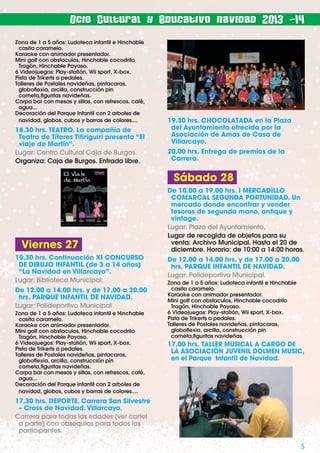 Ocio Cultural y Educativo navidad 2013 -14
Zona de 1 a 5 años: Ludoteca infantil e Hinchable
casita caramelo.
Karaoke con animador presentador.
Mini golf con obstaculos, Hinchable cocodrilo
Tragón, Hinchable Payaso.
6 Videojuegos: Play-statión, Wii sport, X-box.
Pista de Trikerts a pedales.
Talleres de Postales navideñas, pintacaras,
globoﬂexia, arcilla, construcción pin
cometa,ﬁguritas navideñas.
Carpa bar con mesas y sillas, con refrescos, café,
agua...
Decoración del Parque Infantil con 2 arboles de
navidad, globos, cubos y barras de colores....

18.30 hrs. TEATRO. La compañía de
Teatro de Títeres Titiriguiri presenta “El
viaje de Martín”.
Lugar: Centro Cultural Caja de Burgos.
Organiza: Caja de Burgos. Entrada libre.

19.30 hrs. CHOCOLATADA en la Plaza
del Ayuntamiento ofrecida por la
Asociación de Amas de Casa de
Villarcayo.
20.00 hrs. Entrega de premios de la
Carrera.

Sábado 28

Viernes 27
10.30 hrs. Continuación XI CONCURSO
DE DIBUJO INFANTIL (de 3 a 14 años)
“La Navidad en Villarcayo”.
Lugar: Biblioteca Municipal.
De 12.00 a 14.00 hrs. y de 17.00 a 20.00
hrs. PARQUE INFANTIL DE NAVIDAD.
Lugar: Polideportivo Municipal
Zona de 1 a 5 años: Ludoteca infantil e Hinchable
casita caramelo.
Karaoke con animador presentador.
Mini golf con obstaculos, Hinchable cocodrilo
Tragón, Hinchable Payaso.
6 Videojuegos: Play-statión, Wii sport, X-box.
Pista de Trikerts a pedales.
Talleres de Postales navideñas, pintacaras,
globoﬂexia, arcilla, construcción pin
cometa,ﬁguritas navideñas.
Carpa bar con mesas y sillas, con refrescos, café,
agua...
Decoración del Parque Infantil con 2 arboles de
navidad, globos, cubos y barras de colores....

De 10.00 a 19.00 hrs. I MERCADILLO
COMARCAL SEGUNDA PORTUNIDAD. Un
mercado donde encontrar y vender
tesoros de segunda mano, antique y
vintage.
Lugar: Plaza del Ayuntamiento.
Lugar de recogida de objetos para su
venta: Archivo Municipal. Hasta el 20 de
diciembre. Horario: de 10:00 a 14:00 horas.
De 12.00 a 14.00 hrs. y de 17.00 a 20.00
hrs. PARQUE INFANTIL DE NAVIDAD.
Lugar: Polideportivo Municipal.
Zona de 1 a 5 años: Ludoteca infantil e Hinchable
casita caramelo.
Karaoke con animador presentador.
Mini golf con obstaculos, Hinchable cocodrilo
Tragón, Hinchable Payaso.
6 Videojuegos: Play-statión, Wii sport, X-box.
Pista de Trikerts a pedales.
Talleres de Postales navideñas, pintacaras,
globoﬂexia, arcilla, construcción pin
cometa,ﬁguritas navideñas.

17.00 hrs. TALLER MUSICAL A CARGO DE
LA ASOCIACIÓN JUVENIL DOLMEN MUSIC,
en el Parque Infantil de Navidad.

17.30 hrs. DEPORTE. Carrera San Silvestre
– Cross de Navidad. Villarcayo.
Carrera para todas las edades (ver cartel
a parte) con obsequios para todos los
participantes.

5

 