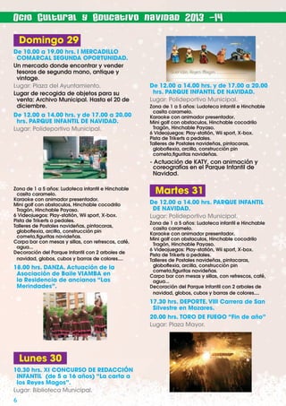 Ocio Cultural y Educativo navidad 2013 -14

Domingo 29
De 10.00 a 19.00 hrs. I MERCADILLO
COMARCAL SEGUNDA OPORTUNIDAD.
Un mercado donde encontrar y vender
tesoros de segunda mano, antique y
vintage.
Lugar: Plaza del Ayuntamiento.
Lugar de recogida de objetos para su
venta: Archivo Municipal. Hasta el 20 de
diciembre.
De 12.00 a 14.00 hrs. y de 17.00 a 20.00
hrs. PARQUE INFANTIL DE NAVIDAD.
Lugar: Polideportivo Municipal.

De 12.00 a 14.00 hrs. y de 17.00 a 20.00
hrs. PARQUE INFANTIL DE NAVIDAD.
Lugar: Polideportivo Municipal.
Zona de 1 a 5 años: Ludoteca infantil e Hinchable
casita caramelo.
Karaoke con animador presentador.
Mini golf con obstaculos, Hinchable cocodrilo
Tragón, Hinchable Payaso.
6 Videojuegos: Play-statión, Wii sport, X-box.
Pista de Trikerts a pedales.
Talleres de Postales navideñas, pintacaras,
globoﬂexia, arcilla, construcción pin
cometa,ﬁguritas navideñas.

- Actuación de KATY, con animación y
coreografías en el Parque Infantil de
Navidad.
Zona de 1 a 5 años: Ludoteca infantil e Hinchable
casita caramelo.
Karaoke con animador presentador.
Mini golf con obstaculos, Hinchable cocodrilo
Tragón, Hinchable Payaso.
6 Videojuegos: Play-statión, Wii sport, X-box.
Pista de Trikerts a pedales.
Talleres de Postales navideñas, pintacaras,
globoﬂexia, arcilla, construcción pin
cometa,ﬁguritas navideñas.
Carpa bar con mesas y sillas, con refrescos, café,
agua...
Decoración del Parque Infantil con 2 arboles de
navidad, globos, cubos y barras de colores....

18.00 hrs. DANZA. Actuación de la
Asociación de Baile VIAMBA en
la Residencia de ancianos “Las
Merindades”.

Martes 31
De 12.00 a 14.00 hrs. PARQUE INFANTIL
DE NAVIDAD.
Lugar: Polideportivo Municipal.
Zona de 1 a 5 años: Ludoteca infantil e Hinchable
casita caramelo.
Karaoke con animador presentador.
Mini golf con obstaculos, Hinchable cocodrilo
Tragón, Hinchable Payaso.
6 Videojuegos: Play-statión, Wii sport, X-box.
Pista de Trikerts a pedales.
Talleres de Postales navideñas, pintacaras,
globoﬂexia, arcilla, construcción pin
cometa,ﬁguritas navideñas.
Carpa bar con mesas y sillas, con refrescos, café,
agua...
Decoración del Parque Infantil con 2 arboles de
navidad, globos, cubos y barras de colores....

17.30 hrs. DEPORTE. VIII Carrera de San
Silvestre en Mozares.
20.00 hrs. TORO DE FUEGO “Fin de año”
Lugar: Plaza Mayor.

Lunes 30
10.30 hrs. XI CONCURSO DE REDACCIÓN
INFANTIL (de 5 a 16 años) “La carta a
los Reyes Magos”.
Lugar: Biblioteca Municipal.

6

 
