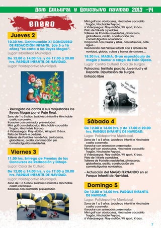Ocio Cultural y Educativo navidad 2013 -14

ENERO
Jueves 2
10.30 hrs. Continuación XI CONCURSO
DE REDACCIÓN INFANTIL (de 5 a 16
años) “La carta a los Reyes Magos”.
Lugar: Biblioteca Municipal.
De 12.00 a 14.00 hrs. y de 17.00 a 20.00
hrs. PARQUE INFANTIL DE NAVIDAD.
Lugar: Polideportivo Municipal.

Mini golf con obstaculos, Hinchable cocodrilo
Tragón, Hinchable Payaso.
6 Videojuegos: Play-statión, Wii sport, X-box.
Pista de Trikerts a pedales.
Talleres de Postales navideñas, pintacaras,
globoﬂexia, arcilla, construcción pin
cometa,ﬁguritas navideñas.
Carpa bar con mesas y sillas, con refrescos, café,
agua...
Decoración del Parque Infantil con 2 arboles de
navidad, globos, cubos y barras de colores....

18.30 hrs. MAGIA. Gran espectáculo de
magia y humor a cargo de Iván Ojeda.
Lugar: Centro Cultural Caja de Burgos.
Patrocina: Instituto para la Juventud y el
Deporte. Diputación de Burgos.
Entrada libre

- Recogida de cartas a sus majestades los
Reyes Magos por el Paje Real.
Zona de 1 a 5 años: Ludoteca infantil e Hinchable
casita caramelo.
Karaoke con animador presentador.
Mini golf con obstaculos, Hinchable cocodrilo
Tragón, Hinchable Payaso.
6 Videojuegos: Play-statión, Wii sport, X-box.
Pista de Trikerts a pedales.
Talleres de Postales navideñas, pintacaras,
globoﬂexia, arcilla, construcción pin
cometa,ﬁguritas navideñas.

Viernes 3
11.00 hrs. Entrega de Premios de los
Concursos de Redacción y Dibujo.
Lugar: Casa de Cultura.
De 12.00 a 14.00 hrs. y de 17.00 a 20.00
hrs. PARQUE INFANTIL DE NAVIDAD.
Lugar: Polideportivo Municipal.
Zona de 1 a 5 años: Ludoteca infantil e Hinchable
casita caramelo.
Karaoke con animador presentador.

Sábado 4
De 12.00 a 14.00 hrs. y de 17.00 a 20.00
hrs. PARQUE INFANTIL DE NAVIDAD.
Lugar: Polideportivo Municipal.
Zona de 1 a 5 años: Ludoteca infantil e Hinchable
casita caramelo.
Karaoke con animador presentador.
Mini golf con obstaculos, Hinchable cocodrilo
Tragón, Hinchable Payaso.
6 Videojuegos: Play-statión, Wii sport, X-box.
Pista de Trikerts a pedales.
Talleres de Postales navideñas, pintacaras,
globoﬂexia, arcilla, construcción pin
cometa,ﬁguritas navideñas.

- Actuación del MAGO FERNANDO en el
Parque Infantil de Navidad.

Domingo 5
De 12.00 a 14.00 hrs. PARQUE INFANTIL
DE NAVIDAD.
Lugar: Polideportivo Municipal.
Zona de 1 a 5 años: Ludoteca infantil e Hinchable
casita caramelo.
Karaoke con animador presentador.
Mini golf con obstaculos, Hinchable cocodrilo
Tragón, Hinchable Payaso.
6 Videojuegos: Play-statión, Wii sport, X-box.

7

 