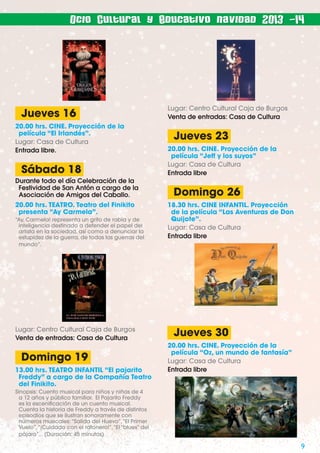Ocio Cultural y Educativo navidad 2013 -14

Jueves 16
20.00 hrs. CINE. Proyección de la
película “El Irlandés”.
Lugar: Casa de Cultura
Entrada libre.

Sábado 18
Durante todo el día Celebración de la
Festividad de San Antón a cargo de la
Asociación de Amigos del Caballo.
20.00 hrs. TEATRO. Teatro del Finikito
presenta “Ay Carmela”.
“Ay, Carmela! representa un grito de rabia y de
inteligencia destinado a defender el papel del
artista en la sociedad, así como a denunciar la
estupidez de la guerra, de todas las guerras del
mundo”.

Lugar: Centro Cultural Caja de Burgos
Venta de entradas: Casa de Cultura

Domingo 19
13.00 hrs. TEATRO INFANTIL “El pajarito
Freddy” a cargo de la Compañía Teatro
del Finikito.

Lugar: Centro Cultural Caja de Burgos
Venta de entradas: Casa de Cultura

Jueves 23
20.00 hrs. CINE. Proyección de la
película “Jeff y los suyos”
Lugar: Casa de Cultura
Entrada libre

Domingo 26
18.30 hrs. CINE INFANTIL. Proyección
de la película “Las Aventuras de Don
Quijote”.
Lugar: Casa de Cultura
Entrada libre

Jueves 30
20.00 hrs. CINE. Proyección de la
película “Oz, un mundo de fantasía”
Lugar: Casa de Cultura
Entrada libre

Sinopsis: Cuento musical para niños y niñas de 4
a 12 años y público familiar. El Pajarito Freddy
es la esceniﬁcación de un cuento musical.
Cuenta la historia de Freddy a través de distintos
episodios que se ilustran sonoramente con
números musicales: “Salida del Huevo”, “El Primer
Vuelo”, “¡Cuidado con el ratonero!”, “El “blues” del
pájaro”... (Duración: 45 minutos)

9

 