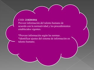 COD: 210201016
Proveer información del talento humano de
acuerdo con la normatividad y los procedimientos
establecidos vigentes.
*Proveer información según las normas .
*identificar ajustes del sistema de información en
talento humano. Proveer información del talento humano de acuerdo con la
210201016
normatividad y los procedimientos establecidos vigentes.