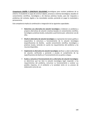 184
Competencia DISEÑA Y CONSTRUYE SOLUCIONES tecnológicas para resolver problemas de su
entorno. El estudiante es capaz de construir objetos, procesos o sistemas tecnológicos, basados en
conocimientos científicos, tecnológicos y de diversas prácticas locales, para dar respuesta a
problemas del contexto, ligados a las necesidades sociales, poniendo en juego la creatividad y
perseverancia.
Esta competencia implica la combinación e integración de las siguientes capacidades:
 Determina una alternativa de solución tecnológica: al detectar un problema y
propone alternativas de solución creativas basadas en conocimientos científico,
tecnológico y prácticas locales, evaluando su pertinencia para seleccionar una de
ellas.
 Diseña la alternativa de solución tecnológica: es representar de manera gráfica o
esquemática la estructura y funcionamiento de la solución tecnológica
(especificaciones de diseño), usando conocimiento científico, tecnológico y
prácticas locales, teniendo en cuenta los requerimientos del problema y los
recursos disponibles.
 Implementa la alternativa de solución tecnológica: es llevar a cabo la alternativa
de solución, verificando y poniendo a prueba el cumplimiento de las
especificaciones de diseño y el funcionamiento de sus partes o etapas.
 Evalúa y comunica el funcionamiento de su alternativa de solución tecnológica:
es determinar qué tan bien la solución tecnológica logró responder a los
requerimientos del problema, comunicar su funcionamiento y analizar sus
posibles impactos, en el ambiente y la sociedad, tanto en su proceso de
elaboración como de uso.
 