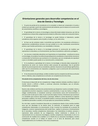 170
Orientaciones generales para desarrollar competencias en el
área de Ciencia y Tecnología
• El punto de partida de los estudiantes es la curiosidad, su deseo por comprender el mundo y
el placer por aprender a partir del cuestionamiento del ambiente, que se traduce en la construcción
de conocimientos científicos y tecnológicos.
• El aprendizaje de la ciencia y la tecnología se desarrolla desde edades tempranas, por ello las
competencias se desarrollan progresivamente desde los diferentes niveles de la educación básica.
• El aprendizaje de la ciencia y la tecnología no puede limitarse al laboratorio, pueden
considerarse otros espacios como el jardín, el campo, un río, entre otros.
• Se hace uso de contextos reales o verosímiles que permiten a los estudiantes enfrentarse a
experiencias y problemáticas cercanas a las que suceden en su vida, movilizando conocimientos
previos y que resultan pertinentes a sus necesidades e intereses.
• El aprendizaje de la ciencia y la tecnología promueve la construcción de modelos que
representan la naturaleza y su funcionamiento, que lleva al estudiante a admirarla y protegerla.
• Los recursos y materiales educativos son importantes en el aprendizaje – enseñanza la ciencia
y la tecnología, al considerar los estilos de aprendizaje de los estudiantes y al permitirles reconstruir
y comprender los fenómenos que acontecen en la naturaleza, que son complicados de reproducir
y que un simulador puede ayudar en su reconstrucción y comprensión.
• En la enseñanza y aprendizaje de la ciencia y la tecnología, el docente debe comprender la
importancia de contar con marcos teóricos sobre procesos de aprendizaje. Esto le permitirá
abordar las preconcepciones de sus estudiantes, plantear situaciones de aprendizaje significativas,
saber que los conocimientos son respuestas a preguntas y que la construcción del conocimiento
tiene carácter social.
 En las situaciones de aprendizaje, se debe considerar que las competencias del área se articulan
entre sí. Además, estas competencias se articulan con competencias de otras áreas.
Vinculación de las competencias del área y las de otras áreas
El área busca el desarrollo de tres competencias: Indaga mediante métodos científicos; Explica el
mundo natural y artificial y Diseña y construye soluciones tecnológicas, que se articulan,
retroalimentan y progresan.
Nuestra vida cotidiana está llena de acontecimientos que despiertan nuestra curiosidad, interés y
necesidad de encontrar respuesta a nuestros cuestionamientos, lo que nos motiva a indagar. Al
indagar científicamente, el estudiante construye conocimientos acerca del funcionamiento y
estructura del mundo que le rodea, lo que le permite explicar hechos o fenómenos que acontecen
a su alrededor para construir argumentos; y participar, deliberar y tomar decisiones en aspectos
personales o públicos. Así mismo, el estudiante diseña y construye soluciones tecnológicas frente
a problemas personales o sociales, en los que aplica los conocimientos científicos.
Por otro lado, cuando el estudiante desarrolla sus competencias desde el área moviliza también
otras que son abordadas en las demás áreas. En particular, el estudiante pone en juego
competencias relacionadas a la comunicación, al dar a conocer los resultados de su proceso de
indagación, construir representaciones del mundo físico, explicar la estructura y funcionamiento
de la naturaleza; moviliza competencias relacionadas a las matemáticas al analizar, procesar y
representar datos producto de sus indagaciones, realizar mediciones o cálculos en la
representación de sus soluciones tecnológicas; moviliza competencias relacionadas al arte en la
construcción de modelos de la realidad o en el diseño de sus soluciones tecnológicas; moviliza
competencias sociales en el trabajo en equipo o en la toma de decisiones para actuar
responsablemente con el ambiente, entre otras competencias.
 