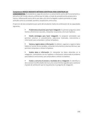 172
Competencia INDAGA MEDIANTE MÉTODOS CIENTÍFICOS PARA CONSTRUIR SUS
CONOCIMIENTOS. El estudiante es capaz de construir su conocimiento acerca del funcionamiento y
estructura del mundo natural y artificial que le rodea, a través de procedimientos propios de la
ciencia, reflexionando acerca de lo que sabe y de cómo ha llegado a saberlo poniendo en juego
actitudes como la curiosidad, asombro, escepticismo, entre otras.
El ejercicio de esta competencia por parte del estudiante implica la combinación de las capacidades
siguientes:
 Problematiza situaciones para hacer indagación: Es plantear preguntas sobre
hechos y fenómenos naturales, interpretar situaciones y formular hipótesis.
 Diseña estrategias para hacer indagación: Es proponer actividades que
permitan construir un procedimiento, seleccionar materiales, instrumentos e
información para comprobar o refutar la hipótesis.
 Genera y registra datos o información: Es obtener, organizar y registrar datos
fiables en función de las variables, utilizando instrumentos y diversas técnicas, que
permitan comprobar o refutar la hipótesis.
 Analiza datos e información: Es interpretar los datos obtenidos en la
indagación, contrastarlos con las hipótesis e información relacionada al problema
para elaborar conclusiones, que comprueban o refutan la hipótesis.
 Evalúa y comunica el proceso y resultados de su indagación: Es identificar y
dar a conocer las dificultades técnicas y los conocimientos logrados para cuestionar
el grado de satisfacción que la respuesta da a la pregunta de indagación.
 