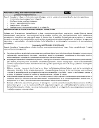 176
Competencia Indaga mediante métodos científicos CICLO VII
para construir conocimientos
Cuando el estudiante Indaga mediante métodos científicos para construir sus conocimientos combina las siguientes capacidades:
 Problematiza situaciones para hacer indagación
 Diseña estrategias para hacer indagación
 Genera y registra datos o información
 Analiza datos e información
 Evalúa y comunica el proceso y resultado de su indagación
Descripción del nivel de logro de la competencia esperada al fin del ciclo VII
Indaga a partir de preguntas y plantea hipótesis en base a conocimientos científicos y observaciones previas. Elabora el plan de
observaciones o experimentos y los argumenta en base a principios científicos y los objetivos planteados. Realiza mediciones y
comparaciones sistemáticas que evidencian la acción de diversos tipos de variables. Analiza tendencias y relaciones en los datos
tomando en cuenta el error y reproducibilidad, los interpreta en base a conocimientos científicos y formula conclusiones, las argumenta
apoyándose en sus resultados e información confiable. Evalúa la fiabilidad de los métodos y las interpretaciones de los resultados de
su indagación.
Desempeños QUINTO GRADO DE SECUNDARIA
Cuando el estudiante “Indaga mediante métodos científicos para construir conocimientos” y logra el nivel esperado del ciclo VII realiza
desempeños como los siguientes:
 Formula un problema, al delimitarlo a través de preguntas sobre el objeto, hecho o fenómeno donde observará el comportamiento
de las variables, plantea hipótesis alternativas y argumenta a favor o en contra de ellas, respaldándose en información científica,
en las que establece relaciones de causalidad entre las variables que serán investigadas.
 Propone y discute alternativas de diseños de procesos y estrategias, fundamentadas en conocimientos científicos y fuentes fiables,
para observar, manipular y medir las variables con exactitud y precisión y propone estrategias para evaluar la relación entre las
variables expresadas en la hipótesis. Considera medidas de seguridad personal y del espacio de trabajo y establece el cronograma
de su indagación.
 Obtiene, organiza y representa de diversas formas datos cualitativos/cuantitativos fiables a partir de la manipulación y
observación sistemática de las variables dependientes e independientes y el control de las intervinientes, hace mediciones
repetidas de las variables que le permite evidenciar relaciones de causalidad o correlación y ajustes en la técnica para asegurar la
precisión de los datos. Considera las medidas de seguridad personal y del lugar de trabajo.
 Interpreta relaciones entre las variables a partir de los datos obtenidos y de la interpretación de las medidas de tendencia central,
dispersión, el error y la confiabilidad de dichos datos. Predice el comportamiento de las variables a partir de sus observaciones, la
extrapolación de los datos y elabora conclusiones comparándolas con las de teorías científicas.
 Explica el fundamento, procedimiento, producto de la indagación y sustenta sus conclusiones utilizando conocimiento científico,
destacando el grado en que los resultados satisfacen la pregunta de indagación y la posibilidad de aplicarlas a otros contextos.
Explica la fiabilidad de los métodos y las interpretaciones de los resultados de su indagación, las causas de posibles errores en los
resultados y propone mejoras a realizar.
 