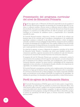 Desde hace algunos años, el Ministerio de Educación emprendió la tarea de actualizar el
Currículo Nacional para responder a las demandas de la sociedad del siglo XXI. En este
marco, se realizaron consultas a diversos actores, en diferentes mesas de trabajo y de forma
descentralizada. Estos aportes permitieron que el Currículo Nacional tome forma de manera
progresiva y se convierta en un reflejo del deseo de todos los peruanos: que la educación
contribuya en la formación de ciudadanos activos y comprometidos con el desarrollo
sostenible de su país.
El Currículo Nacional mantiene, redirecciona y fortalece el sentido de los enfoques que
formaron parte de los currículos que lo precedieron, principalmente el de competencias,
aprendizaje, enseñanza y evaluación, lo que plantea una evolución, es decir, un progreso
orientado a contribuir en la tarea pedagógica de desarrollar las competencias de los estudiantes
de acuerdo a las demandas de la sociedad actual. Estos cambios establecen el reto de articular
la gestión institucional, el trabajo del docente, los materiales educativos y la evaluación con lo
que se espera aprendan los estudiantes en la institución educativa.
En virtud de lo expuesto, se ponen a disposición los programas curriculares de los niveles
de Educación Inicial, Primaria y Secundaria, que tienen como finalidad contribuir con
orientaciones específicas, según las características de los estudiantes de cada nivel educativo,
en el proceso de concreción del Currículo Nacional en las instituciones educativas.
El programa del nivel de Educación Primaria que se presenta a continuación contiene la
caracterización de los estudiantes del nivel según los ciclos educativos, así como orientaciones
para el tratamiento de los enfoques transversales, para la planificación y para la Tutoría y
orientación educativa; asimismo, los marcos teóricos y metodológicos de las competencias,
organizados en áreas curriculares, y los desempeños de grado, alineados a las competencias, las
capacidades y los estándares de aprendizaje nacionales.
El Currículo Nacional y sus programas curriculares solo se implementarán en las instituciones
educativas si se logra que los docentes los lean, reflexionen críticamente sobre su contenido y
los conviertan en instrumentos de su trabajo pedagógico. Esto implica comprender el Perfil de
egreso, sus vinculaciones con los enfoques transversales, las competencias, las capacidades, los
estándares de aprendizaje y los desempeños de grado para planificar y evaluar formativamente.
Perfil de egreso de la Educación Básica
El Currículo Nacional plantea el Perfil de egreso como la visión común e integral de los
aprendizajes que deben lograr los estudiantes al término de la Educación Básica. Esta
visión permite unificar criterios y establecer una ruta hacia resultados comunes que respeten
nuestra diversidad social, cultural, biológica y geográfica. Se espera que desde el inicio de la
escolaridad y de manera progresiva a lo largo de la Educación Básica se desarrollen y pongan
en práctica los aprendizajes del Perfil de egreso, en diversas situaciones vinculadas a las
prácticas sociales.
Presentación del programa curricular
del nivel de Educación Primaria
8
 