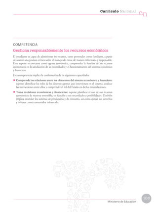 COMPETENCIA
Gestiona responsablemente los recursos económicos
El estudiante es capaz de administrar los recursos, tanto personales como familiares, a partir
de asumir una postura crítica sobre el manejo de estos, de manera informada y responsable.
Esto supone reconocerse como agente económico, comprender la función de los recursos
económicos en la satisfacción de las necesidades y el funcionamiento del sistema económico
y financiero.
Esta competencia implica la combinación de las siguientes capacidades:
• Comprende las relaciones entre los elementos del sistema económico y financiero:
supone identificar los roles de los diversos agentes que intervienen en el sistema, analizar
las interacciones entre ellos y comprender el rol del Estado en dichas interrelaciones.
• Toma decisiones económicas y financieras: supone planificar el uso de sus recursos
económicos de manera sostenible, en función a sus necesidades y posibilidades. También
implica entender los sistemas de producción y de consumo, así como ejercer sus derechos
y deberes como consumidor informado.
Currículo Nacional
cn
Ministerio de Educación
103
 