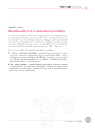 COMPETENCIA
Interactúa a través de sus habilidades sociomotrices
en la práctica de diferentes actividades físicas (juegos, deportes, actividades predeportivas,
etc.). Implica poner en juego los recursos personales para una apropiada interacción social,
inclusión y convivencia, insertándose adecuadamente en el grupo y resolviendo conflictos de
manera asertiva, empática y pertinente a cada situación. De igual manera, aplica estrategias
y tácticas para el logro de un objetivo común en la práctica de diferentes actividades físicas,
mostrando una actitud proactiva en la organización de eventos lúdicos y deportivos.
Esta competencia implica la combinación de las siguientes capacidades:
• Se relaciona utilizando sus habilidades sociomotrices: supone interactuar de manera
asertiva con los demás en la práctica lúdica y deportiva experimentando el placer y disfrute
que ella representa. Por otro lado, desarrolla habilidades como el respeto a las normas de
juego, liderazgo, tolerancia, actitud proactiva, la resolución de conflictos interpersonales,
la pertenencia positiva a un grupo, entre otras.
• Crea y aplica estrategias y tácticas de juego: supone emplear los recursos personales
y las potencialidades de cada miembro del equipo para el logro de un objetivo común,
desarrollando y aplicando reglas y soluciones tácticas de juego en actividades físicas de
colaboración, cooperación y oposición.
Currículo Nacional
cn
Ministerio de Educación
123
 