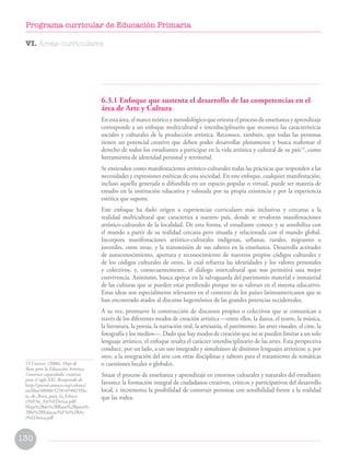 13 Unesco. (2006). Hoja de
Ruta para la Educación Artística.
Construir capacidades creativas
para el siglo XXI. Recuperado de
http://portal.unesco.org/culture/
en/files/40000/12581058825Ho-
ja_de_Ruta_para_la_Educa-
ci%F3n_Art%EDstica.pdf/
Hoja%2Bde%2BRuta%2Bpara%-
2Bla%2BEducaci%F3n%2BAr-
t%EDstica.pdf
6.3.1 Enfoque que sustenta el desarrollo de las competencias en el
área de Arte y Cultura
En esta área, el marco teórico y metodológico que orienta el proceso de enseñanza y aprendizaje
corresponde a un enfoque multicultural e interdisciplinario que reconoce las características
sociales y culturales de la producción artística. Reconoce, también, que todas las personas
tienen un potencial creativo que deben poder desarrollar plenamente y busca reafirmar el
derecho de todos los estudiantes a participar en la vida artística y cultural de su país13
, como
herramienta de identidad personal y territorial.
Se entienden como manifestaciones artístico-culturales todas las prácticas que responden a las
necesidades y expresiones estéticas de una sociedad. En este enfoque, cualquier manifestación,
incluso aquella generada o difundida en un espacio popular o virtual, puede ser materia de
estudio en la institución educativa y valorada por su propia existencia y por la experiencia
estética que supone.
Este enfoque ha dado origen a experiencias curriculares más inclusivas y cercanas a la
realidad multicultural que caracteriza a nuestro país, donde se revaloran manifestaciones
artístico-culturales de la localidad. De esta forma, el estudiante conoce y se sensibiliza con
el mundo a partir de su realidad cercana pero situada y relacionada con el mundo global.
Incorpora manifestaciones artístico-culturales indígenas, urbanas, rurales, migrantes o
juveniles, entre otras, y la transmisión de sus saberes en la enseñanza. Desarrolla actitudes
de autoconocimiento, apertura y reconocimiento de nuestros propios códigos culturales y
de los códigos culturales de otros, lo cual refuerza las identidades y los valores personales
y colectivos, y, consecuentemente, el diálogo intercultural que nos permitirá una mejor
convivencia. Asimismo, busca apoyar en la salvaguarda del patrimonio material e inmaterial
de las culturas que se pueden estar perdiendo porque no se valoran en el sistema educativo.
Estas ideas son especialmente relevantes en el contexto de los países latinoamericanos que se
han encontrado atados al discurso hegemónico de las grandes potencias occidentales.
A su vez, promueve la construcción de discursos propios o colectivos que se comunican a
través de los diferentes modos de creación artística —entre ellos, la danza, el teatro, la música,
la literatura, la poesía, la narración oral, la artesanía, el patrimonio, las artes visuales, el cine, la
fotografía y los medios—. Dado que hay modos de creación que no se pueden limitar a un solo
lenguaje artístico, el enfoque resalta el carácter interdisciplinario de las artes. Esta perspectiva
conduce, por un lado, a un uso integrado y simultáneo de distintos lenguajes artísticos; y, por
otro, a la integración del arte con otras disciplinas y saberes para el tratamiento de temáticas
o cuestiones locales o globales.
Situar el proceso de enseñanza y aprendizaje en entornos culturales y naturales del estudiante
favorece la formación integral de ciudadanos creativos, críticos y participativos del desarrollo
local, e incrementa la posibilidad de construir personas con sensibilidad frente a la realidad
que las rodea.
VI. Áreas curriculares
130
Programa curricular de Educación Primaria
 