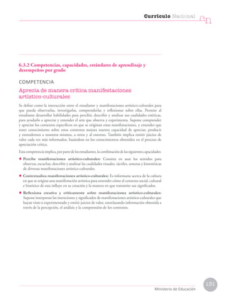 6.3.2 Competencias, capacidades, estándares de aprendizaje y
desempeños por grado
COMPETENCIA
Aprecia de manera crítica manifestaciones
artístico-culturales
Se define como la interacción entre el estudiante y manifestaciones artístico-culturales para
que pueda observarlas, investigarlas, comprenderlas y reflexionar sobre ellas. Permite al
estudiante desarrollar habilidades para percibir, describir y analizar sus cualidades estéticas,
para ayudarlo a apreciar y entender el arte que observa y experimenta. Supone comprender
y apreciar los contextos específicos en que se originan estas manifestaciones, y entender que
tener conocimiento sobre estos contextos mejora nuestra capacidad de apreciar, producir
y entendernos a nosotros mismos, a otros y al entorno. También implica emitir juicios de
valor cada vez más informados, basándose en los conocimientos obtenidos en el proceso de
apreciación crítica.
Estacompetenciaimplica,porpartedelosestudiantes,lacombinacióndelassiguientescapacidades:
• Percibe manifestaciones artístico-culturales: Consiste en usar los sentidos para
observar, escuchar, describir y analizar las cualidades visuales, táctiles, sonoras y kinestésicas
de diversas manifestaciones artístico-culturales.
• Contextualiza manifestaciones artístico-culturales: Es informarse acerca de la cultura
en que se origina una manifestación artística para entender cómo el contexto social, cultural
e histórico de esta influye en su creación y la manera en que transmite sus significados.
• Reflexiona creativa y críticamente sobre manifestaciones artístico-culturales:
Supone interpretar las intenciones y significados de manifestaciones artístico-culturales que
hayan visto o experimentado y emitir juicios de valor, entrelazando información obtenida a
través de la percepción, el análisis y la comprensión de los contextos.
Currículo Nacional
cn
Ministerio de Educación
131
 