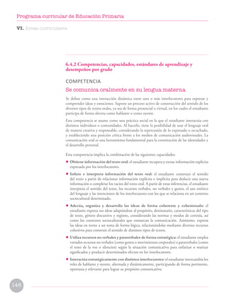 6.4.2 Competencias, capacidades, estándares de aprendizaje y
desempeños por grado
COMPETENCIA
Se comunica oralmente en su lengua materna
Se define como una interacción dinámica entre uno o más interlocutores para expresar y
comprender ideas y emociones. Supone un proceso activo de construcción del sentido de los
diversos tipos de textos orales, ya sea de forma presencial o virtual, en los cuales el estudiante
participa de forma alterna como hablante o como oyente.
Esta competencia se asume como una práctica social en la que el estudiante interactúa con
distintos individuos o comunidades. Al hacerlo, tiene la posibilidad de usar el lenguaje oral
de manera creativa y responsable, considerando la repercusión de lo expresado o escuchado,
y estableciendo una posición crítica frente a los medios de comunicación audiovisuales. La
comunicación oral es una herramienta fundamental para la constitución de las identidades y
el desarrollo personal.
Esta competencia implica la combinación de las siguientes capacidades:
• Obtiene información del texto oral: el estudiante recupera y extrae información explícita
expresada por los interlocutores.
• Infiere e interpreta información del texto oral: el estudiante construye el sentido
del texto a partir de relacionar información explícita e implícita para deducir una nueva
información o completar los vacíos del texto oral. A partir de estas inferencias, el estudiante
interpreta el sentido del texto, los recursos verbales, no verbales y gestos, el uso estético
del lenguaje y las intenciones de los interlocutores con los que se relaciona en un contexto
sociocultural determinado.
• Adecúa, organiza y desarrolla las ideas de forma coherente y cohesionada: el
estudiante expresa sus ideas adaptándose al propósito, destinatario, características del tipo
de texto, género discursivo y registro, considerando las normas y modos de cortesía, así
como los contextos socioculturales que enmarcan la comunicación. Asimismo, expresa
las ideas en torno a un tema de forma lógica, relacionándolas mediante diversos recursos
cohesivos para construir el sentido de distintos tipos de textos.
• Utiliza recursos no verbales y paraverbales de forma estratégica: el estudiante emplea
variados recursos no verbales (como gestos o movimientos corporales) o paraverbales (como
el tono de la voz o silencios) según la situación comunicativa para enfatizar o matizar
significados y producir determinados efectos en los interlocutores.
• Interactúa estratégicamente con distintos interlocutores: el estudiante intercambia los
roles de hablante y oyente, alternada y dinámicamente, participando de forma pertinente,
oportuna y relevante para lograr su propósito comunicativo.
VI. Áreas curriculares
146
Programa curricular de Educación Primaria
 