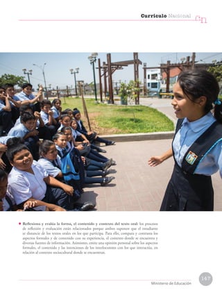 • Reflexiona y evalúa la forma, el contenido y contexto del texto oral: los procesos
de reflexión y evaluación están relacionados porque ambos suponen que el estudiante
se distancie de los textos orales en los que participa. Para ello, compara y contrasta los
aspectos formales y de contenido con su experiencia, el contexto donde se encuentra y
diversas fuentes de información. Asimismo, emite una opinión personal sobre los aspectos
formales, el contenido y las intenciones de los interlocutores con los que interactúa, en
relación al contexto sociocultural donde se encuentran.
Currículo Nacional
cn
Ministerio de Educación
147
 