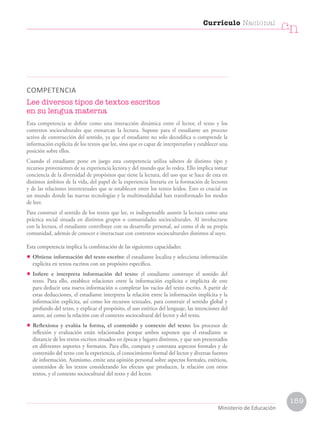 COMPETENCIA
Lee diversos tipos de textos escritos
en su lengua materna
Esta competencia se define como una interacción dinámica entre el lector, el texto y los
contextos socioculturales que enmarcan la lectura. Supone para el estudiante un proceso
activo de construcción del sentido, ya que el estudiante no solo decodifica o comprende la
información explícita de los textos que lee, sino que es capaz de interpretarlos y establecer una
posición sobre ellos.
Cuando el estudiante pone en juego esta competencia utiliza saberes de distinto tipo y
recursos provenientes de su experiencia lectora y del mundo que lo rodea. Ello implica tomar
conciencia de la diversidad de propósitos que tiene la lectura, del uso que se hace de esta en
distintos ámbitos de la vida, del papel de la experiencia literaria en la formación de lectores
y de las relaciones intertextuales que se establecen entre los textos leídos. Esto es crucial en
un mundo donde las nuevas tecnologías y la multimodalidad han transformado los modos
de leer.
Para construir el sentido de los textos que lee, es indispensable asumir la lectura como una
práctica social situada en distintos grupos o comunidades socioculturales. Al involucrarse
con la lectura, el estudiante contribuye con su desarrollo personal, así como el de su propia
comunidad, además de conocer e interactuar con contextos socioculturales distintos al suyo.
Esta competencia implica la combinación de las siguientes capacidades:
• Obtiene información del texto escrito: el estudiante localiza y selecciona información
explícita en textos escritos con un propósito específico.
• Infiere e interpreta información del texto: el estudiante construye el sentido del
texto. Para ello, establece relaciones entre la información explícita e implícita de este
para deducir una nueva información o completar los vacíos del texto escrito. A partir de
estas deducciones, el estudiante interpreta la relación entre la información implícita y la
información explícita, así como los recursos textuales, para construir el sentido global y
profundo del texto, y explicar el propósito, el uso estético del lenguaje, las intenciones del
autor, así como la relación con el contexto sociocultural del lector y del texto.
• Reflexiona y evalúa la forma, el contenido y contexto del texto: los procesos de
reflexión y evaluación están relacionados porque ambos suponen que el estudiante se
distancie de los textos escritos situados en épocas y lugares distintos, y que son presentados
en diferentes soportes y formatos. Para ello, compara y contrasta aspectos formales y de
contenido del texto con la experiencia, el conocimiento formal del lector y diversas fuentes
de información. Asimismo, emite una opinión personal sobre aspectos formales, estéticos,
contenidos de los textos considerando los efectos que producen, la relación con otros
textos, y el contexto sociocultural del texto y del lector.
Currículo Nacional
cn
Ministerio de Educación
159
 
