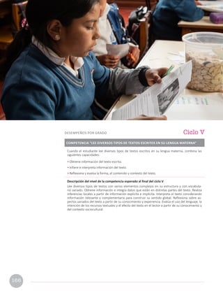 Cuando el estudiante lee diversos tipos de textos escritos en su lengua materna, combina las
siguientes capacidades:
• Obtiene información del texto escrito.
• Infiere e interpreta información del texto.
• Reflexiona y evalúa la forma, el contenido y contexto del texto.
Descripción del nivel de la competencia esperado al final del ciclo V
Lee diversos tipos de textos con varios elementos complejos en su estructura y con vocabula-
rio variado. Obtiene información e integra datos que están en distintas partes del texto. Realiza
inferencias locales a partir de información explícita e implícita. Interpreta el texto considerando
información relevante y complementaria para construir su sentido global. Reflexiona sobre as-
pectos variados del texto a partir de su conocimiento y experiencia. Evalúa el uso del lenguaje, la
intención de los recursos textuales y el efecto del texto en el lector a partir de su conocimiento y
del contexto sociocultural.
COMPETENCIA “LEE DIVERSOS TIPOS DE TEXTOS ESCRITOS EN SU LENGUA MATERNA”
Ciclo V
DESEMPEÑOS POR GRADO
166
 