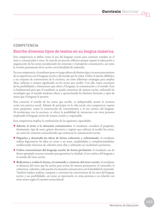 COMPETENCIA
Escribe diversos tipos de textos en su lengua materna
Esta competencia se define como el uso del lenguaje escrito para construir sentidos en el
texto y comunicarlos a otros. Se trata de un proceso reflexivo porque supone la adecuación y
organización de los textos considerando los contextos y el propósito comunicativo, así como
la revisión permanente de lo escrito con la finalidad de mejorarlo.
Enestacompetencia,elestudianteponeenjuegosaberesdedistintotipoyrecursosprovenientes
de su experiencia con el lenguaje escrito y del mundo que lo rodea. Utiliza el sistema alfabético
y un conjunto de convenciones de la escritura, así como diferentes estrategias para ampliar
ideas, enfatizar o matizar significados en los textos que escribe. Con ello, toma conciencia
de las posibilidades y limitaciones que ofrece el lenguaje, la comunicación y el sentido. Esto
es fundamental para que el estudiante se pueda comunicar de manera escrita, utilizando las
tecnologías que el mundo moderno ofrece y aprovechando los distintos formatos y tipos de
textos que el lenguaje le permite.
Para construir el sentido de los textos que escribe, es indispensable asumir la escritura
como una práctica social. Además de participar en la vida social, esta competencia supone
otros propósitos, como la construcción de conocimientos o el uso estético del lenguaje.
Al involucrarse con la escritura, se ofrece la posibilidad de interactuar con otras personas
empleando el lenguaje escrito de manera creativa y responsable.
Esta competencia implica la combinación de las siguientes capacidades:
• Adecúa el texto a la situación comunicativa: el estudiante considera el propósito,
destinatario, tipo de texto, género discursivo y registro que utilizará al escribir los textos,
así como los contextos socioculturales que enmarcan la comunicación escrita.
• Organiza y desarrolla las ideas de forma coherente y cohesionada: el estudiante
ordena lógicamente las ideas en torno a un tema, ampliándolas y complementándolas,
estableciendo relaciones de cohesión entre ellas y utilizando un vocabulario pertinente.
• Utiliza convenciones del lenguaje escrito de forma pertinente: el estudiante usa de
forma apropiada recursos textuales para garantizar la claridad, el uso estético del lenguaje y
el sentido del texto escrito.
• Reflexiona y evalúa la forma, el contenido y contexto del texto escrito: el estudiante
se distancia del texto que ha escrito para revisar de manera permanente el contenido, la
coherencia, cohesión y adecuación a la situación comunicativa con la finalidad de mejorarlo.
También implica analizar, comparar y contrastar las características de los usos del lenguaje
escrito y sus posibilidades, así como su repercusión en otras personas o su relación con
otros textos según el contexto sociocultural.
Currículo Nacional
cn
Ministerio de Educación
169
 