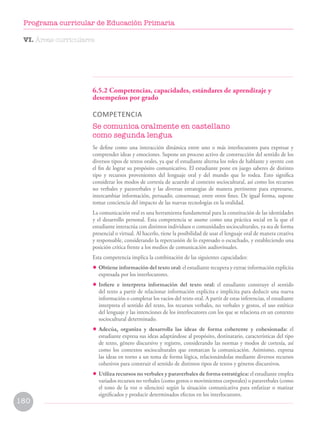 6.5.2 Competencias, capacidades, estándares de aprendizaje y
desempeños por grado
COMPETENCIA
Se comunica oralmente en castellano
como segunda lengua
Se define como una interacción dinámica entre uno o más interlocutores para expresar y
comprender ideas y emociones. Supone un proceso activo de construcción del sentido de los
diversos tipos de textos orales, ya que el estudiante alterna los roles de hablante y oyente con
el fin de lograr su propósito comunicativo. El estudiante pone en juego saberes de distinto
tipo y recursos provenientes del lenguaje oral y del mundo que lo rodea. Esto significa
considerar los modos de cortesía de acuerdo al contexto sociocultural, así como los recursos
no verbales y paraverbales y las diversas estrategias de manera pertinente para expresarse,
intercambiar información, persuadir, consensuar, entre otros fines. De igual forma, supone
tomar conciencia del impacto de las nuevas tecnologías en la oralidad.
La comunicación oral es una herramienta fundamental para la constitución de las identidades
y el desarrollo personal. Esta competencia se asume como una práctica social en la que el
estudiante interactúa con distintos individuos o comunidades socioculturales, ya sea de forma
presencial o virtual. Al hacerlo, tiene la posibilidad de usar el lenguaje oral de manera creativa
y responsable, considerando la repercusión de lo expresado o escuchado, y estableciendo una
posición crítica frente a los medios de comunicación audiovisuales.
Esta competencia implica la combinación de las siguientes capacidades:
• Obtiene información del texto oral: el estudiante recupera y extrae información explícita
expresada por los interlocutores.
• Infiere e interpreta información del texto oral: el estudiante construye el sentido
del texto a partir de relacionar información explícita e implícita para deducir una nueva
información o completar los vacíos del texto oral. A partir de estas inferencias, el estudiante
interpreta el sentido del texto, los recursos verbales, no verbales y gestos, el uso estético
del lenguaje y las intenciones de los interlocutores con los que se relaciona en un contexto
sociocultural determinado.
• Adecúa, organiza y desarrolla las ideas de forma coherente y cohesionada: el
estudiante expresa sus ideas adaptándose al propósito, destinatario, características del tipo
de texto, género discursivo y registro, considerando las normas y modos de cortesía, así
como los contextos socioculturales que enmarcan la comunicación. Asimismo, expresa
las ideas en torno a un tema de forma lógica, relacionándolas mediante diversos recursos
cohesivos para construir el sentido de distintos tipos de textos y géneros discursivos.
• Utiliza recursos no verbales y paraverbales de forma estratégica: el estudiante emplea
variados recursos no verbales (como gestos o movimientos corporales) o paraverbales (como
el tono de la voz o silencios) según la situación comunicativa para enfatizar o matizar
significados y producir determinados efectos en los interlocutores.
VI. Áreas curriculares
180
Programa curricular de Educación Primaria
 