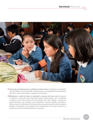 • Interactúa estratégicamente con distintos interlocutores: el estudiante intercambia los
roles de hablante y oyente alternada y dinámicamente, participando de forma pertinente,
oportuna y relevante para lograr su propósito comunicativo.
• Reflexiona y evalúa la forma, el contenido y contexto del texto oral: los procesos
de reflexión y evaluación están relacionados porque ambos suponen que el estudiante
se distancie de los textos orales en los que participa. Para ello, compara y contrasta los
aspectos formales y de contenido con su experiencia, el contexto donde se encuentra y
diversas fuentes de información. Asimismo, emite una opinión personal sobre los aspectos
formales, el contenido y las intenciones de los interlocutores con los que interactúa, en
relación al contexto sociocultural donde se encuentran.
Currículo Nacional
cn
Ministerio de Educación
181
 