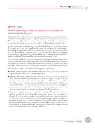 COMPETENCIA
Lee diversos tipos de textos escritos en castellano
como segunda lengua
Esta competencia se define como una interacción dinámica entre el lector, el texto y los
contextos socioculturales que enmarcan la lectura. Supone un proceso activo de construcción
del sentido, ya que el estudiante no solo decodifica o comprende la información explícita de
los textos que lee sino que es capaz de interpretarlos y establecer una posición sobre ellos.
Enestacompetenciaelestudianteponeenjuegosaberesdedistintotipoyrecursosprovenientes
de su experiencia lectora y del mundo que lo rodea. Ello implica tomar conciencia de la
diversidad de propósitos que tiene la lectura, del uso que se hace de esta en distintos ámbitos
de la vida, del papel de la experiencia literaria en la formación de lectores y de las relaciones
intertextuales que se establecen entre los textos leídos. Esto es crucial en un mundo donde las
nuevas tecnologías y la multimodalidad han transformado los modos de leer.
Para construir el sentido de los textos que lee, es indispensable que el estudiante asuma que la
lectura en castellano como segunda lengua es una práctica social situada en distintos grupos o
comunidades de lectores que contribuye con su desarrollo personal, así como el de su propia
comunidad, además de conocer e interactuar con contextos socioculturales distintos al suyo.
Esta competencia implica la combinación de las siguientes capacidades:
• Obtiene información del texto escrito: el estudiante localiza y selecciona información
explícita en textos escritos con un propósito específico.
• Infiere e interpreta información del texto: el estudiante construye el sentido del
texto. Para ello, establece relaciones entre la información explícita e implícita de este
para deducir una nueva información o completar los vacíos del texto escrito. A partir de
estas deducciones, el estudiante interpreta la relación entre la información implícita y la
información explícita, así como los recursos textuales, para construir el sentido global y
profundo del texto, y explicar el propósito, el uso estético del lenguaje, las intenciones del
autor, así como la relación con el contexto sociocultural del lector y del texto.
• Reflexiona y evalúa la forma, el contenido y contexto del texto: los procesos de
reflexión y evaluación están relacionados porque ambos suponen que el estudiante se
distancie de los textos escritos situados en épocas y lugares distintos, y que son presentados
en diferentes soportes y formatos. Para ello, compara y contrasta aspectos formales y de
contenido del texto con la experiencia, el conocimiento formal del lector y diversas fuentes
de información. Asimismo, emite una opinión personal sobre aspectos formales, estéticos,
contenidos de los textos considerando los efectos que producen, la relación con otros
textos, y el contexto sociocultural del texto y del lector.
Currículo Nacional
cn
Ministerio de Educación
191
 