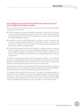 6.6.1 Enfoque que sustenta el desarrollo de las competencias en el
área de Inglés como lengua extranjera
El área se sustenta en el enfoque comunicativo e incorpora las prácticas sociales del lenguaje
y la perspectiva sociocultural:
• Parte de situaciones auténticas para desarrollar competencias comunicativas, a través de las
cuales los estudiantes comprenden y producen textos orales y escritos en inglés de distinto
tipo, formato y género textual, con diferentes propósitos, en variados soportes, incluyendo
los medios audiovisuales y virtuales.
• Incorpora las prácticas sociales del lenguaje, que se definen como las interacciones que
las personas realizan cuando participan en su vida social y cultural. A partir de estas
prácticas, los estudiantes vivencian de manera contextualizada los usos del lenguaje, para
comprenderlo y dominarlo progresivamente.
• Es sociocultural, porque estas prácticas del lenguaje se encuentran situadas en contextos
sociales y culturales diversos, que generan identidades individuales y colectivas. Es así
que la oralidad y el lenguaje escrito adoptan características propias en cada uno de esos
contextos, lo que conlleva tomar en cuenta cómo se usa el lenguaje según las características
socioculturales.
Se propone el tratamiento del idioma inglés como lengua extranjera, cuya situación de
enseñanza y aprendizaje difiere de la primera y segunda lengua, por no estar presente en todos
los ámbitos de actividad social cotidiana. Para promover su uso en el aula, se requiere crear
ambientes sociales de aprendizaje que compensen su ausencia extraescolar.
Por lo expuesto, se promueve el uso permanente del idioma inglés en el aula para optimizar el
tiempo de exposición de los estudiantes al idioma extranjero, considerando las posibilidades
limitadas que tienen de interactuar en inglés fuera de la institución educativa.
Este enfoque señala la importancia de comunicarse y no centrarse en las reglas gramaticales, ni
vocabulario de manera aislada, es decir, el uso que se haga de la lengua y no el conocimiento
teórico que se tenga de ella. Los estudiantes desarrollan competencias del idioma inglés:
comunicación oral, comprensión lectora y expresión escrita, a través de prácticas sociales
auténticas y significativas que inician en el aula y se trasladan a varios contextos sociales.
Currículo Nacional
cn
Ministerio de Educación
205
 