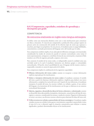6.6.2 Competencias, capacidades, estándares de aprendizaje y
desempeños por grado
COMPETENCIA
Se comunica oralmente en inglés como lengua extranjera
Se define como una interacción dinámica entre uno o más interlocutores para comunicar
sus ideas y emociones. Se trata de una comprensión y producción eficaz, porque supone un
proceso activo de construcción del sentido de los diversos tipos de textos que expresan o
escuchan, para lograr sus propósitos. En este proceso, el estudiante pone en juego habilidades,
conocimientos y actitudes provenientes del lenguaje oral y del mundo que lo rodea.
Esta competencia también implica el uso adecuado de diferentes estrategias conversacionales
considerando los modos de cortesía de acuerdo al contexto sociocultural, como tomar el
turno oportunamente, enriquecer y contribuir al tema de una conversación y mantener el hilo
temático con el fin de negociar, persuadir, cooperar, entre otros.
Para construir el sentido de los textos orales, es indispensable asumir la oralidad como una
actividad social en la cual el estudiante interactúa con distintos grupos o comunidades
socioculturales. Al hacerlo, tiene la posibilidad de usar el lenguaje oral de manera creativa y
responsable, teniendo en cuenta la repercusión de lo dicho.
Esta competencia implica la combinación de las siguientes capacidades:
• Obtiene información del textos orales: consiste en recuperar y extraer información
explícita expresada por los interlocutores.
• Infiere e interpreta información de textos orales: el estudiante construye el sentido
del texto a partir de relacionar información explícita e implícita para deducir una nueva
información o completar los vacíos del texto oral. A partir de estas inferencias, el estudiante
interpreta el sentido del texto, los recursos verbales, no verbales y gestos, el uso estético
del lenguaje y las intenciones de los interlocutores con los que se relaciona en un contexto
sociocultural determinado.
• Adecúa, organiza y desarrolla las ideas de forma coherente y cohesionada: consiste
en desarrollar ideas adecuándolas al propósito, destinatario, características del tipo de texto,
registro y contexto, considerando las normas y modos de cortesía. Organiza la información
en torno a un tema y usa diversos recursos cohesivos para relacionar las ideas del texto oral.
• Utiliza recursos no verbales y paraverbales de forma estratégica: el estudiante emplea
variados recursos no verbales (como gestos o movimientos corporales) o paraverbales (como
el tono de la voz o silencios) según la situación comunicativa para enfatizar o matizar
significados y producir determinados efectos en los interlocutores.
VI. Áreas curriculares
206
Programa curricular de Educación Primaria
 