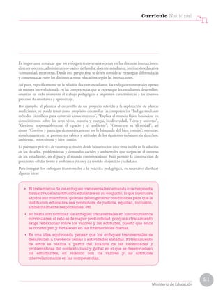 21
Currículo Nacional
cn
Ministerio de Educación
Es importante remarcar que los enfoques transversales operan en las distintas interacciones:
director-docente, administrativos-padres de familia, docente-estudiante, institución educativa
-comunidad, entre otras. Desde esta perspectiva, se deben considerar estrategias diferenciadas
y consensuadas entre los distintos actores educativos según las interacciones.
Así pues, específicamente en la relación docente-estudiante, los enfoques transversales operan
de manera interrelacionada en las competencias que se espera que los estudiantes desarrollen;
orientan en todo momento el trabajo pedagógico e imprimen características a los diversos
procesos de enseñanza y aprendizaje.
Por ejemplo, al plantear el desarrollo de un proyecto referido a la explotación de plantas
medicinales, se puede tener como propósito desarrollar las competencias “Indaga mediante
métodos científicos para construir conocimientos”, “Explica el mundo físico basándose en
conocimientos sobre los seres vivos, materia y energía, biodiversidad, Tierra y universo”,
“Gestiona responsablemente el espacio y el ambiente”, “Construye su identidad”, así
como “Convive y participa democráticamente en la búsqueda del bien común”; mientras,
simultáneamente, se promueven valores y actitudes de los siguientes enfoques: de derechos,
ambiental, intercultural y bien común.
La puesta en práctica de valores y actitudes desde la institución educativa incide en la solución
de los desafíos, problemáticas y demandas sociales y ambientales que surgen en el entorno
de los estudiantes, en el país y el mundo contemporáneo. Esto permite la construcción de
posiciones sólidas frente a problemas éticos y da sentido al ejercicio ciudadano.
Para integrar los enfoques transversales a la práctica pedagógica, es necesario clarificar
algunas ideas:
• El tratamiento de los enfoques transversales demanda una respuesta
formativa de la institución educativa en su conjunto, lo que involucra
a todos sus miembros, quienes deben generar condiciones para que la
institución educativa sea promotora de justicia, equidad, inclusión,
ambientalmente responsables, etc.
• No basta con nominar los enfoques transversales en los documentos
curriculares; el reto es de mayor profundidad, porque su tratamiento
exige reflexionar sobre los valores y las actitudes, puesto que estos
se construyen y fortalecen en las interacciones diarias.
• Es una idea equivocada pensar que los enfoques transversales se
desarrollan a través de temas o actividades aisladas. El tratamiento
de estos se realiza a partir del análisis de las necesidades y
problemáticas del contexto local y global en el que se desenvuelven
los estudiantes, en relación con los valores y las actitudes
interrelacionados en las competencias.
 