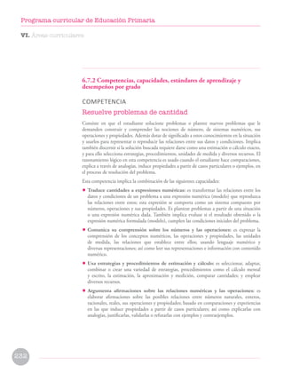6.7.2 Competencias, capacidades, estándares de aprendizaje y
desempeños por grado
COMPETENCIA
Resuelve problemas de cantidad
Consiste en que el estudiante solucione problemas o plantee nuevos problemas que le
demanden construir y comprender las nociones de número, de sistemas numéricos, sus
operaciones y propiedades. Además dotar de significado a estos conocimientos en la situación
y usarlos para representar o reproducir las relaciones entre sus datos y condiciones. Implica
también discernir si la solución buscada requiere darse como una estimación o cálculo exacto,
y para ello selecciona estrategias, procedimientos, unidades de medida y diversos recursos. El
razonamiento lógico en esta competencia es usado cuando el estudiante hace comparaciones,
explica a través de analogías, induce propiedades a partir de casos particulares o ejemplos, en
el proceso de resolución del problema.
Esta competencia implica la combinación de las siguientes capacidades:
• Traduce cantidades a expresiones numéricas: es transformar las relaciones entre los
datos y condiciones de un problema a una expresión numérica (modelo) que reproduzca
las relaciones entre estos; esta expresión se comporta como un sistema compuesto por
números, operaciones y sus propiedades. Es plantear problemas a partir de una situación
o una expresión numérica dada. También implica evaluar si el resultado obtenido o la
expresión numérica formulada (modelo), cumplen las condiciones iniciales del problema.
• Comunica su comprensión sobre los números y las operaciones: es expresar la
comprensión de los conceptos numéricos, las operaciones y propiedades, las unidades
de medida, las relaciones que establece entre ellos; usando lenguaje numérico y
diversas representaciones; así como leer sus representaciones e información con contenido
numérico.
• Usa estrategias y procedimientos de estimación y cálculo: es seleccionar, adaptar,
combinar o crear una variedad de estrategias, procedimientos como el cálculo mental
y escrito, la estimación, la aproximación y medición, comparar cantidades; y emplear
diversos recursos.
• Argumenta afirmaciones sobre las relaciones numéricas y las operaciones: es
elaborar afirmaciones sobre las posibles relaciones entre números naturales, enteros,
racionales, reales, sus operaciones y propiedades; basado en comparaciones y experiencias
en las que induce propiedades a partir de casos particulares; así como explicarlas con
analogías, justificarlas, validarlas o refutarlas con ejemplos y contraejemplos.
VI. Áreas curriculares
232
Programa curricular de Educación Primaria
 