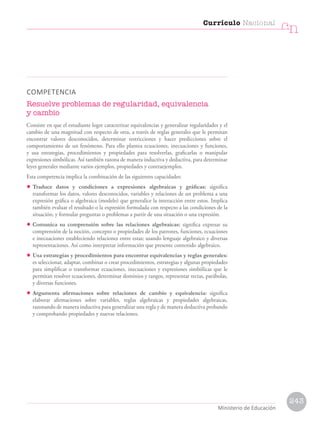 COMPETENCIA
Resuelve problemas de regularidad, equivalencia
y cambio
Consiste en que el estudiante logre caracterizar equivalencias y generalizar regularidades y el
cambio de una magnitud con respecto de otra, a través de reglas generales que le permitan
encontrar valores desconocidos, determinar restricciones y hacer predicciones sobre el
comportamiento de un fenómeno. Para ello plantea ecuaciones, inecuaciones y funciones,
y usa estrategias, procedimientos y propiedades para resolverlas, graficarlas o manipular
expresiones simbólicas. Así también razona de manera inductiva y deductiva, para determinar
leyes generales mediante varios ejemplos, propiedades y contraejemplos.
Esta competencia implica la combinación de las siguientes capacidades:
• Traduce datos y condiciones a expresiones algebraicas y gráficas: significa
transformar los datos, valores desconocidos, variables y relaciones de un problema a una
expresión gráfica o algebraica (modelo) que generalice la interacción entre estos. Implica
también evaluar el resultado o la expresión formulada con respecto a las condiciones de la
situación; y formular preguntas o problemas a partir de una situación o una expresión.
• Comunica su comprensión sobre las relaciones algebraicas: significa expresar su
comprensión de la noción, concepto o propiedades de los patrones, funciones, ecuaciones
e inecuaciones estableciendo relaciones entre estas; usando lenguaje algebraico y diversas
representaciones. Así como interpretar información que presente contenido algebraico.
• Usa estrategias y procedimientos para encontrar equivalencias y reglas generales:
es seleccionar, adaptar, combinar o crear procedimientos, estrategias y algunas propiedades
para simplificar o transformar ecuaciones, inecuaciones y expresiones simbólicas que le
permitan resolver ecuaciones, determinar dominios y rangos, representar rectas, parábolas,
y diversas funciones.
• Argumenta afirmaciones sobre relaciones de cambio y equivalencia: significa
elaborar afirmaciones sobre variables, reglas algebraicas y propiedades algebraicas,
razonando de manera inductiva para generalizar una regla y de manera deductiva probando
y comprobando propiedades y nuevas relaciones.
Currículo Nacional
cn
Ministerio de Educación
243
 