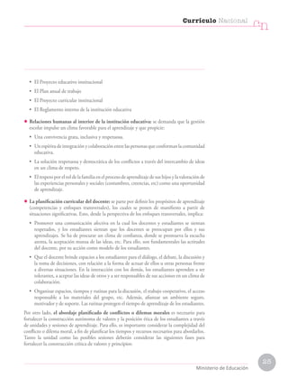 25
Currículo Nacional
cn
Ministerio de Educación
• El Proyecto educativo institucional
• El Plan anual de trabajo
• El Proyecto curricular institucional
• El Reglamento interno de la institución educativa
• Relaciones humanas al interior de la institución educativa: se demanda que la gestión
escolar impulse un clima favorable para el aprendizaje y que propicie:
• Una convivencia grata, inclusiva y respetuosa.
• Unespíritudeintegraciónycolaboraciónentrelaspersonasqueconformanlacomunidad
educativa.
• La solución respetuosa y democrática de los conflictos a través del intercambio de ideas
en un clima de respeto.
• El respeto por el rol de la familia en el proceso de aprendizaje de sus hijos y la valoración de
las experiencias personales y sociales (costumbres, creencias, etc) como una oportunidad
de aprendizaje.
• La planificación curricular del docente: se parte por definir los propósitos de aprendizaje
(competencias y enfoques transversales), los cuales se ponen de manifiesto a partir de
situaciones significativas. Esto, desde la perspectiva de los enfoques transversales, implica:
• Promover una comunicación afectiva en la cual los docentes y estudiantes se sientan
respetados, y los estudiantes sientan que los docentes se preocupan por ellos y sus
aprendizajes. Se ha de procurar un clima de confianza, donde se promueva la escucha
atenta, la aceptación mutua de las ideas, etc. Para ello, son fundamentales las actitudes
del docente, por su acción como modelo de los estudiantes.
• Que el docente brinde espacios a los estudiantes para el diálogo, el debate, la discusión y
la toma de decisiones, con relación a la forma de actuar de ellos u otras personas frente
a diversas situaciones. En la interacción con los demás, los estudiantes aprenden a ser
tolerantes, a aceptar las ideas de otros y a ser responsables de sus acciones en un clima de
colaboración.
• Organizar espacios, tiempos y rutinas para la discusión, el trabajo cooperativo, el acceso
responsable a los materiales del grupo, etc. Además, afianzar un ambiente seguro,
motivador y de soporte. Las rutinas protegen el tiempo de aprendizaje de los estudiantes.
Por otro lado, el abordaje planificado de conflictos o dilemas morales es necesario para
fortalecer la construcción autónoma de valores y la posición ética de los estudiantes a través
de unidades y sesiones de aprendizaje. Para ello, es importante considerar la complejidad del
conflicto o dilema moral, a fin de planificar los tiempos y recursos necesarios para abordarlos.
Tanto la unidad como las posibles sesiones deberán considerar las siguientes fases para
fortalecer la construcción crítica de valores y principios:
 