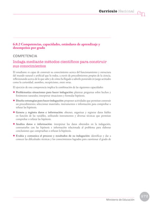 6.8.2 Competencias, capacidades, estándares de aprendizaje y
desempeños por grado
COMPETENCIA
Indaga mediante métodos científicos para construir
sus conocimientos
El estudiante es capaz de construir su conocimiento acerca del funcionamiento y estructura
del mundo natural y artificial que lo rodea, a través de procedimientos propios de la ciencia,
reflexionando acerca de lo que sabe y de cómo ha llegado a saberlo poniendo en juego actitudes
como la curiosidad, asombro, escepticismo, entre otras.
El ejercicio de esta competencia implica la combinación de las siguientes capacidades:
• Problematiza situaciones para hacer indagación: plantear preguntas sobre hechos y
fenómenos naturales; interpretar situaciones y formular hipótesis.
• Diseña estrategias para hacer indagación: proponer actividades que permitan construir
un procedimiento; seleccionar materiales, instrumentos e información para comprobar o
refutar las hipótesis.
• Genera y registra datos e información: obtener, organizar y registrar datos fiables
en función de las variables, utilizando instrumentos y diversas técnicas que permitan
comprobar o refutar las hipótesis.
• Analiza datos e información: interpretar los datos obtenidos en la indagación,
contrastarlos con las hipótesis e información relacionada al problema para elaborar
conclusiones que comprueban o refutan la hipótesis.
• Evalúa y comunica el proceso y resultados de su indagación: identificar y dar a
conocer las dificultades técnicas y los conocimientos logrados para cuestionar el grado de
Currículo Nacional
cn
Ministerio de Educación
273
 