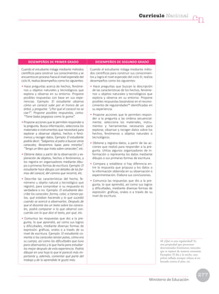 Cuando el estudiante indaga mediante métodos
científicos para construir sus conocimientos y se
encuentra en proceso hacia el nivel esperado del
ciclo III, realiza desempeños como los siguientes:
• Hace preguntas acerca de hechos, fenóme-
nos u objetos naturales y tecnológicos que
explora y observa en su entorno. Propone
posibles respuestas con base en sus expe-
riencias. Ejemplo: El estudiante observa
cómo un caracol sube por el tronco de un
árbol, y pregunta: “¿Por qué el caracol no se
cae?”. Propone posibles respuestas, como:
“Tiene baba pegajosa como la goma”.
• Propone acciones que le permiten responder a
la pregunta. Busca información, selecciona los
materiales e instrumentos que necesitará para
explorar y observar objetos, hechos o fenó-
menos y recoger datos. Ejemplo: El estudiante
podría decir: “Salgamos al patio a buscar otros
caracoles; llevaremos lupas para mirarlos”,
“Tengo un libro que trata sobre caracoles”, etc.
• Obtiene datos a partir de la observación y ex-
ploración de objetos, hechos o fenómenos; y
los registra en organizadores mediante dibu-
jos o primeras formas de escritura. Ejemplo: El
estudiante hace dibujos con detalles de las for-
mas del caracol, del camino que recorrió, etc.
• Describe las características del hecho, fe-
nómeno u objeto natural y tecnológico que
registró, para comprobar si su respuesta es
verdadera o no. Ejemplo: El estudiante des-
cribe los caracoles: forma, color, si tienen pa-
tas, qué estaban haciendo y lo que sucedió
cuando se acercó a observarlos. Después de
que el docente lea un texto sobre los caraco-
les, podrá comparar si lo que observó con-
cuerda con lo que dice el texto, por qué, etc.
• Comunica las respuestas que dio a la pre-
gunta, lo que aprendió, así como sus logros
y dificultades, mediante diversas formas de
expresión: gráficas, orales o a través de su
nivel de escritura. Ejemplo: El estudiante co-
menta si los caracoles tenían patas, cómo era
su cuerpo, así como las dificultades que tuvo
para observarlos y lo que haría para estudiar-
los mejor después de esta experiencia. Podría
dibujar en una hoja lo que le pareció más im-
portante y, además, comentar qué parte del
trabajo y de lo aprendido le gustó más.
Cuando el estudiante indaga mediante méto-
dos científicos para construir sus conocimien-
tos y logra el nivel esperado del ciclo III, realiza
desempeños como los siguientes:
• Hace preguntas que buscan la descripción
de las características de los hechos, fenóme-
nos u objetos naturales y tecnológicos que
explora y observa en su entorno. Propone
posibles respuestas basándose en el recono-
cimiento de regularidades48
identificadas en
su experiencia.
• Propone acciones que le permiten respon-
der a la pregunta y las ordena secuencial-
mente; selecciona los materiales, instru-
mentos y herramientas necesarios para
explorar, observar y recoger datos sobre los
hechos, fenómenos u objetos naturales o
tecnológicos.
• Obtiene y registra datos, a partir de las ac-
ciones que realizó para responder a la pre-
gunta. Utiliza algunos organizadores de in-
formación o representa los datos mediante
dibujos o sus primeras formas de escritura.
• Compara y establece si hay diferencia en-
tre la respuesta que propuso y los datos o
la información obtenida en su observación o
experimentación. Elabora sus conclusiones.
• Comunica las respuestas que dio a la pre-
gunta, lo que aprendió, así como sus logros
y dificultades, mediante diversas formas de
expresión: gráficas, orales o a través de su
nivel de escritura.
DESEMPEÑOS DE PRIMER GRADO DESEMPEÑOS DE SEGUNDO GRADO
48 ¿Qué es una regularidad? Es
una propiedad que presentan
determinados fenómenos naturales
que se repiten de manera constante.
Ejemplos: El día y la noche, una
pelota inflada siempre rebota al ser
lanzada contra el piso, etc.
Currículo Nacional
cn
Ministerio de Educación
277
 