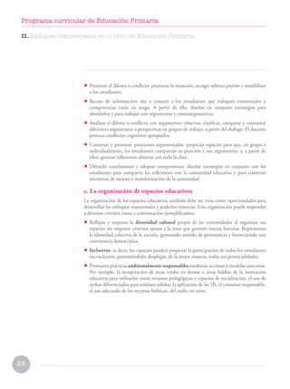 26
Programa curricular de Educación Primaria
• Presentar el dilema o conflicto: presentar la situación, recoger saberes previos y sensibilizar
a los estudiantes.
• Recojo de información: dar a conocer a los estudiantes qué enfoques transversales y
competencias están en juego. A partir de ello, diseñar en conjunto estrategias para
abordarlos y para trabajar con argumentos y contraargumentos.
• Analizar el dilema o conflicto con argumentos: observar, clasificar, comparar y contrastar
diferentes argumentos o perspectivas en grupos de trabajo, a partir del diálogo. El docente
provoca conflictos cognitivos apropiados.
• Construir y presentar posiciones argumentadas: propiciar espacios para que, en grupo o
individualmente, los estudiantes compartan su posición y sus argumentos; y, a partir de
ellos, generar reflexiones abiertas con toda la clase.
• Difundir conclusiones y adoptar compromisos: diseñar estrategias en conjunto con los
estudiantes para compartir las reflexiones con la comunidad educativa y para construir
iniciativas de mejora o transformación de la comunidad.
c. La organización de espacios educativos
La organización de los espacios educativos también debe ser vista como oportunidades para
desarrollar los enfoques transversales y poderlos vivenciar. Esta organización puede responder
a diversos criterios como a continuación ejemplificamos:
• Reflejan y respetan la diversidad cultural propia de las comunidades al organizar sus
espacios sin imponer criterios ajenos a la zona que generen nuevas barreras. Representan
la identidad colectiva de la escuela, generando sentido de pertenencia y favoreciendo una
convivencia democrática.
• Inclusivos, es decir, los espacios pueden propiciar la participación de todos los estudiantes
sin exclusión, permitiéndoles desplegar, de la mejor manera, todas sus potencialidades.
• Promueve prácticas ambientalmente responsables mediante acciones y medidas concretas.
Por ejemplo, la recuperación de áreas verdes en desuso o áreas baldías de la institución
educativa para utilizarlas como recursos pedagógicos y espacios de socialización, el uso de
tachos diferenciados para residuos sólidos, la aplicación de las 3R, el consumo responsable,
el uso adecuado de los recursos hídricos, del suelo, en otros.
II. Enfoques transversales en el nivel de Educación Primaria
 