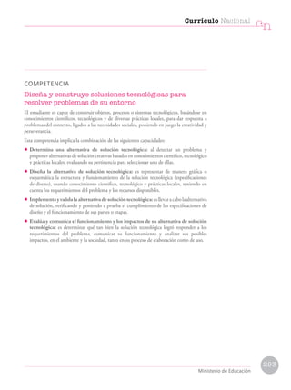 COMPETENCIA
Diseña y construye soluciones tecnológicas para
resolver problemas de su entorno
El estudiante es capaz de construir objetos, procesos o sistemas tecnológicos, basándose en
conocimientos científicos, tecnológicos y de diversas prácticas locales, para dar respuesta a
problemas del contexto, ligados a las necesidades sociales, poniendo en juego la creatividad y
perseverancia.
Esta competencia implica la combinación de las siguientes capacidades:
• Determina una alternativa de solución tecnológica: al detectar un problema y
proponer alternativas de solución creativas basadas en conocimientos científico, tecnológico
y prácticas locales, evaluando su pertinencia para seleccionar una de ellas.
• Diseña la alternativa de solución tecnológica: es representar de manera gráfica o
esquemática la estructura y funcionamiento de la solución tecnológica (especificaciones
de diseño), usando conocimiento científico, tecnológico y prácticas locales, teniendo en
cuenta los requerimientos del problema y los recursos disponibles.
• Implementayvalidalaalternativadesolucióntecnológica:esllevaracabolaalternativa
de solución, verificando y poniendo a prueba el cumplimiento de las especificaciones de
diseño y el funcionamiento de sus partes o etapas.
• Evalúa y comunica el funcionamiento y los impactos de su alternativa de solución
tecnológica: es determinar qué tan bien la solución tecnológica logró responder a los
requerimientos del problema, comunicar su funcionamiento y analizar sus posibles
impactos, en el ambiente y la sociedad, tanto en su proceso de elaboración como de uso.
Currículo Nacional
cn
Ministerio de Educación
293
 