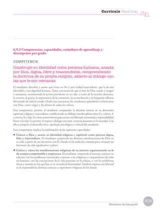 6.9.2 Competencias, capacidades, estándares de aprendizaje y
desempeños por grado
COMPETENCIA
Construye su identidad como persona humana, amada
por Dios, digna, libre y trascendente, comprendiendo
la doctrina de su propia religión, abierto al diálogo con
las que le son cercanas
El estudiante descubre y asume que existe un Ser y una verdad trascendente, que le da una
identidad y una dignidad humana. Toma conciencia de que es hijo de Dios creado a imagen
y semejanza, reconociendo la acción providente en su vida, a través de la escucha silenciosa,
la oración, la gracia, la importancia de la comunión, la reconciliación y la búsqueda reflexiva
del sentido de todo lo creado. Desde esta conciencia, los estudiantes aprenderán a relacionarse
con Dios, como origen y fin último de todos los valores.
Esta competencia, permite al estudiante comprender la doctrina cristina en su dimensión
espiritual, religiosa y trascendente, estableciendo un diálogo interdisciplinar entre fe y cultura, fe
yciencia,feyvida,feyotrascosmovisionesparaactuarconlibertad,autonomíayresponsabilidad
frente a la vida. Le permite el respeto y diálogo con otras creencias presentes en la sociedad. Con
ello se propicia el desarrollo ético, espiritual, psicológico y cultural del estudiante.
Esta competencia implica la combinación de las siguientes capacidades:
• Conoce a Dios y asume su identidad religiosa y espiritual como persona digna,
libre y trascendente. El estudiante comprende las distintas manifestaciones de Dios en
su vida, a partir de un encuentro con Él, basado en la tradición cristiana para construir un
horizonte de vida significativo y pleno.
• Cultiva y valora las manifestaciones religiosas de su entorno argumentando su fe
de manera comprensible y respetuosa. El estudiante comprende el mensaje cristiano en
relación con los problemas existenciales comunes a las religiones y característicos de todo
ser humano, con las concepciones de la vida presentes en la cultura, y con los problemas
éticos y morales en los que hoy se ve envuelta la humanidad. También expresa con libertad
su fe respetando las diversas creencias y expresiones religiosas de los demás.
Currículo Nacional
cn
Ministerio de Educación
305
 