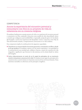 COMPETENCIA
Asume la experiencia del encuentro personal y
comunitario con Dios en su proyecto de vida en
coherencia con su creencia religiosa
El estudiante fundamenta su propio proyecto de vida en su experiencia de encuentro personal
y comunitario con Dios, aceptando a Jesucristo como modelo de vida, desarrollando valores
y virtudes que configuran su personalidad libre y responsable, propia de quien vive los ideales
del Evangelio a través de la experiencia del discipulado. Conoce a Jesucristo como Hijo de
Dios demostrando actitudes y comportamiento consecuentes en su vida cotidiana.
Esta competencia implica la combinación de las siguientes capacidades:
• Transforma su entorno desde el encuentro personal y comunitario con Dios y desde
la fe que profesa: El estudiante expresa su fe de manera espontánea y con gratuidad en
la construcción de una sociedad justa, solidaria y fraterna, a partir de su proyecto de vida
integrador y significativo que favorezca la vida armónica con los demás desde los valores
del Evangelio.
• Actúa coherentemente en razón de su fe según los principios de su conciencia
moral en situaciones concretas de la vida: El estudiante actúa según los principios de la
conciencia ética y moral cristiana en situaciones concretas de la convivencia humana. Toma
decisiones razonables en coherencia con los principios evangélicos.
Currículo Nacional
cn
Ministerio de Educación
311
 