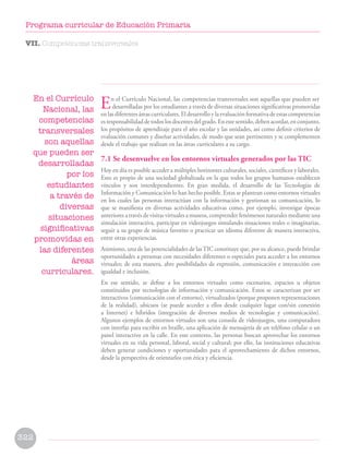 En el Currículo Nacional, las competencias transversales son aquellas que pueden ser
desarrolladas por los estudiantes a través de diversas situaciones significativas promovidas
en las diferentes áreas curriculares. El desarrollo y la evaluación formativa de estas competencias
es responsabilidad de todos los docentes del grado. En este sentido, deben acordar, en conjunto,
los propósitos de aprendizaje para el año escolar y las unidades, así como definir criterios de
evaluación comunes y diseñar actividades, de modo que sean pertinentes y se complementen
desde el trabajo que realizan en las áreas curriculares a su cargo.
7.1 Se desenvuelve en los entornos virtuales generados por las TIC
Hoy en día es posible acceder a múltiples horizontes culturales, sociales, científicos y laborales.
Esto es propio de una sociedad globalizada en la que todos los grupos humanos establecen
vínculos y son interdependientes. En gran medida, el desarrollo de las Tecnologías de
Información y Comunicación lo han hecho posible. Estas se plantean como entornos virtuales
en los cuales las personas interactúan con la información y gestionan su comunicación, lo
que se manifiesta en diversas actividades educativas como, por ejemplo, investigar épocas
anteriores a través de visitas virtuales a museos, comprender fenómenos naturales mediante una
simulación interactiva, participar en videojuegos simulando situaciones reales o imaginarias,
seguir a su grupo de música favorito o practicar un idioma diferente de manera interactiva,
entre otras experiencias.
Asimismo, una de las potencialidades de lasTIC constituye que, por su alcance, puede brindar
oportunidades a personas con necesidades diferentes o especiales para acceder a los entornos
virtuales; de esta manera, abre posibilidades de expresión, comunicación e interacción con
igualdad e inclusión.
En ese sentido, se define a los entornos virtuales como escenarios, espacios u objetos
constituidos por tecnologías de información y comunicación. Estos se caracterizan por ser
interactivos (comunicación con el entorno), virtualizados (porque proponen representaciones
de la realidad), ubicuos (se puede acceder a ellos desde cualquier lugar con/sin conexión
a Internet) e híbridos (integración de diversos medios de tecnologías y comunicación).
Algunos ejemplos de entornos virtuales son una consola de videojuegos, una computadora
con interfaz para escribir en braille, una aplicación de mensajería de un teléfono celular o un
panel interactivo en la calle. En este contexto, las personas buscan aprovechar los entornos
virtuales en su vida personal, laboral, social y cultural; por ello, las instituciones educativas
deben generar condiciones y oportunidades para el aprovechamiento de dichos entornos,
desde la perspectiva de orientarlos con ética y eficiencia.
En el Currículo
Nacional, las
competencias
transversales
son aquellas
que pueden ser
desarrolladas
por los
estudiantes
a través de
diversas
situaciones
significativas
promovidas en
las diferentes
áreas
curriculares.
VII. Competencias transversales
322
Programa curricular de Educación Primaria
 